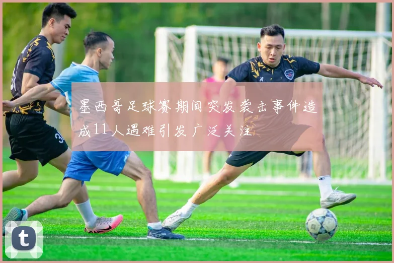 墨西哥足球赛期间突发袭击事件造成11人遇难引发广泛关注