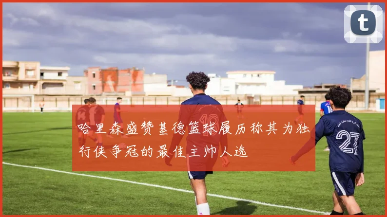 哈里森盛赞基德篮球履历称其为独行侠争冠的最佳主帅人选
