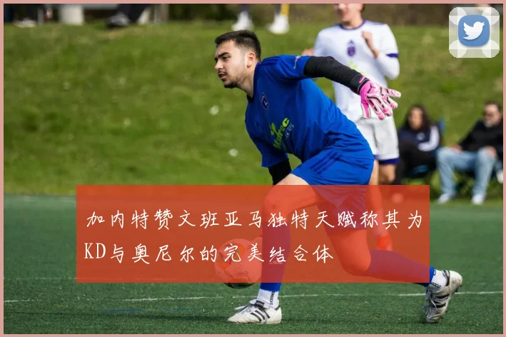 加内特赞文班亚马独特天赋称其为KD与奥尼尔的完美结合体