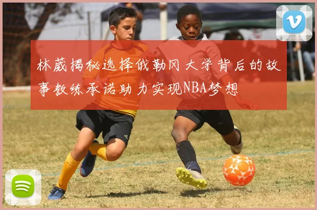 林葳揭秘选择俄勒冈大学背后的故事教练承诺助力实现NBA梦想