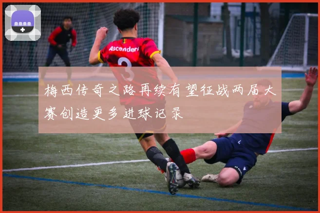 梅西传奇之路再续有望征战两届大赛创造更多进球记录