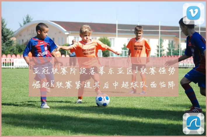 亚冠联赛阶段落幕东亚区J联赛强势崛起K联赛紧追其后中超球队面临降级危机