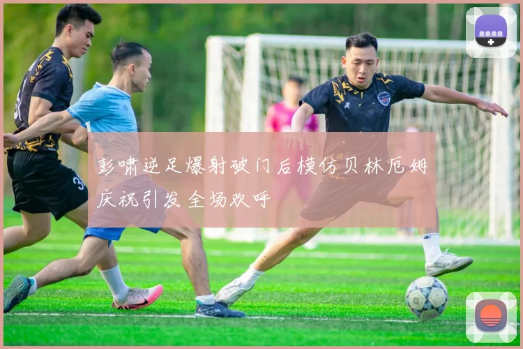 彭啸逆足爆射破门后模仿贝林厄姆庆祝引发全场欢呼