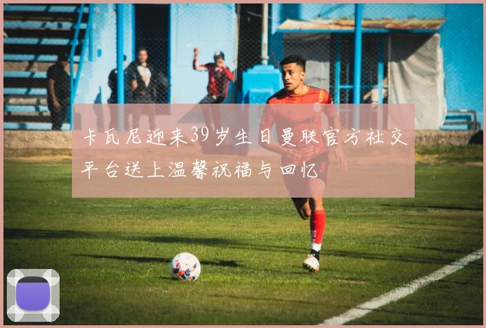 卡瓦尼迎来39岁生日曼联官方社交平台送上温馨祝福与回忆