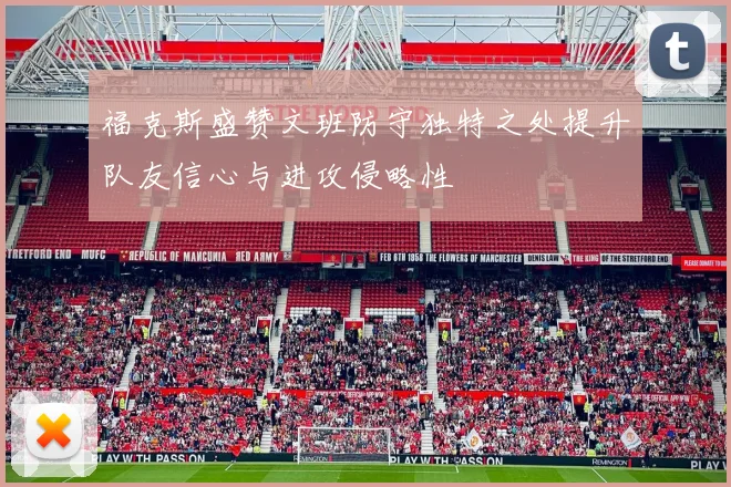 福克斯盛赞文班防守独特之处提升队友信心与进攻侵略性