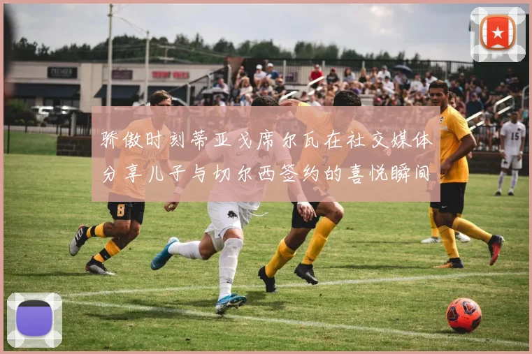 骄傲时刻蒂亚戈席尔瓦在社交媒体分享儿子与切尔西签约的喜悦瞬间