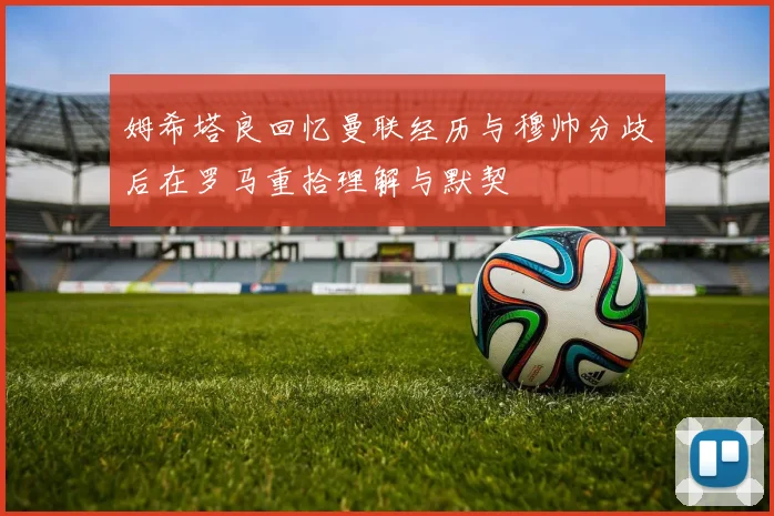 姆希塔良回忆曼联经历与穆帅分歧后在罗马重拾理解与默契