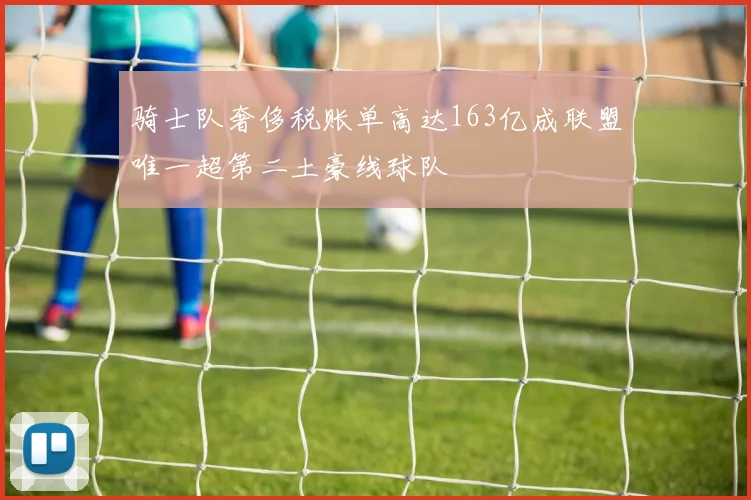 骑士队奢侈税账单高达163亿成联盟唯一超第二土豪线球队